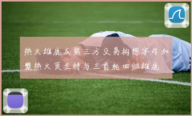 热火雄鹿灰熊三方交易构想字母加盟热火莫兰特与三首轮回归雄鹿