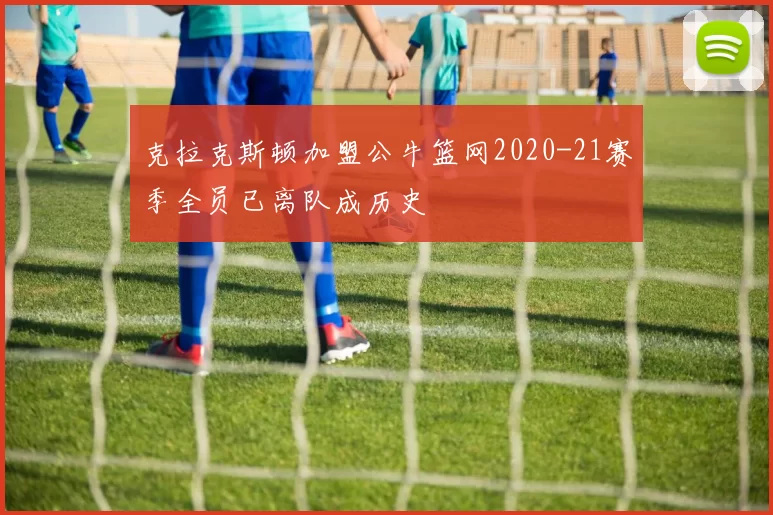 克拉克斯顿加盟公牛篮网2020-21赛季全员已离队成历史