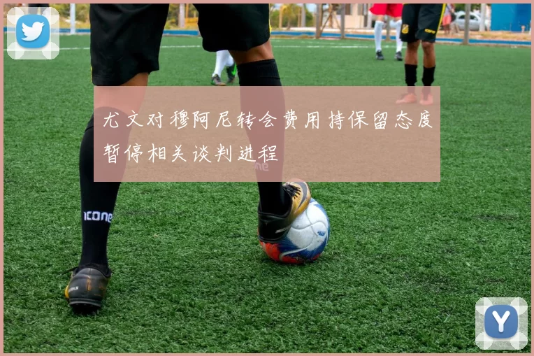 尤文对穆阿尼转会费用持保留态度暂停相关谈判进程