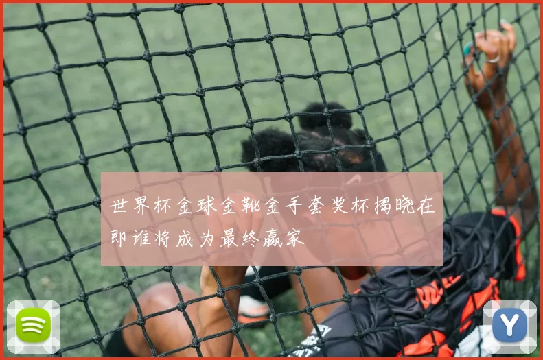世界杯金球金靴金手套奖杯揭晓在即谁将成为最终赢家